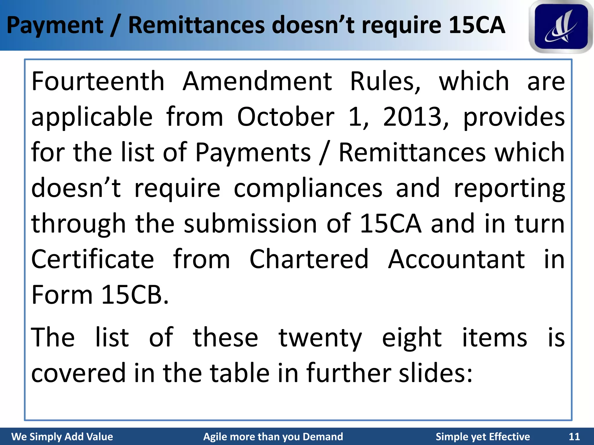 We Simply Add Value Agile more than you Demand Simple yet Effective 11
Payment / Remittances doesn’t require 15CA
Fourteenth Amendment Rules, which are
applicable from October 1, 2013, provides
for the list of Payments / Remittances which
doesn’t require compliances and reporting
through the submission of 15CA and in turn
Certificate from Chartered Accountant in
Form 15CB.
The list of these twenty eight items is
covered in the table in further slides:
 