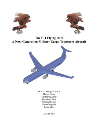 The C-1 Flying Roc:
A Next Generation Military Cargo Transport Aircraft
AE 4351 Design Team 6:
Marsal Bruna
Gautham Kumar
Brandon Liberi
Michael Lopez
Nana Obayashi
Junjie Zhai
April 24, 2015
 