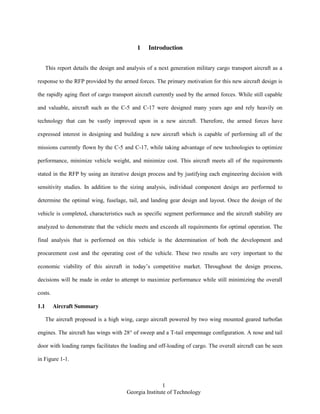 1
Georgia Institute of Technology
1 Introduction
This report details the design and analysis of a next generation military cargo transport aircraft as a
response to the RFP provided by the armed forces. The primary motivation for this new aircraft design is
the rapidly aging fleet of cargo transport aircraft currently used by the armed forces. While still capable
and valuable, aircraft such as the C-5 and C-17 were designed many years ago and rely heavily on
technology that can be vastly improved upon in a new aircraft. Therefore, the armed forces have
expressed interest in designing and building a new aircraft which is capable of performing all of the
missions currently flown by the C-5 and C-17, while taking advantage of new technologies to optimize
performance, minimize vehicle weight, and minimize cost. This aircraft meets all of the requirements
stated in the RFP by using an iterative design process and by justifying each engineering decision with
sensitivity studies. In addition to the sizing analysis, individual component design are performed to
determine the optimal wing, fuselage, tail, and landing gear design and layout. Once the design of the
vehicle is completed, characteristics such as specific segment performance and the aircraft stability are
analyzed to demonstrate that the vehicle meets and exceeds all requirements for optimal operation. The
final analysis that is performed on this vehicle is the determination of both the development and
procurement cost and the operating cost of the vehicle. These two results are very important to the
economic viability of this aircraft in today’s competitive market. Throughout the design process,
decisions will be made in order to attempt to maximize performance while still minimizing the overall
costs.
1.1 Aircraft Summary
The aircraft proposed is a high wing, cargo aircraft powered by two wing mounted geared turbofan
engines. The aircraft has wings with 28° of sweep and a T-tail empennage configuration. A nose and tail
door with loading ramps facilitates the loading and off-loading of cargo. The overall aircraft can be seen
in Figure 1-1.
 