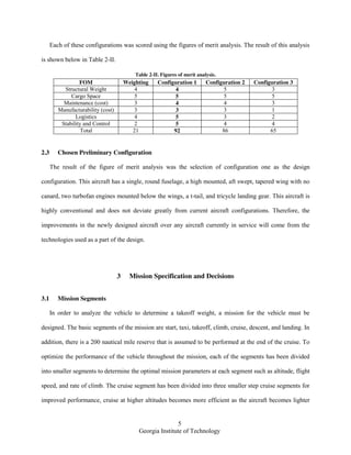 5
Georgia Institute of Technology
Each of these configurations was scored using the figures of merit analysis. The result of this analysis
is shown below in Table 2-II.
Table 2-II. Figures of merit analysis.
FOM Weighting Configuration 1 Configuration 2 Configuration 3
Structural Weight 4 4 5 3
Cargo Space 5 5 5 5
Maintenance (cost) 3 4 4 3
Manufacturability (cost) 3 3 3 1
Logistics 4 5 3 2
Stability and Control 2 5 4 4
Total 21 92 86 65
2.3 Chosen Preliminary Configuration
The result of the figure of merit analysis was the selection of configuration one as the design
configuration. This aircraft has a single, round fuselage, a high mounted, aft swept, tapered wing with no
canard, two turbofan engines mounted below the wings, a t-tail, and tricycle landing gear. This aircraft is
highly conventional and does not deviate greatly from current aircraft configurations. Therefore, the
improvements in the newly designed aircraft over any aircraft currently in service will come from the
technologies used as a part of the design.
3 Mission Specification and Decisions
3.1 Mission Segments
In order to analyze the vehicle to determine a takeoff weight, a mission for the vehicle must be
designed. The basic segments of the mission are start, taxi, takeoff, climb, cruise, descent, and landing. In
addition, there is a 200 nautical mile reserve that is assumed to be performed at the end of the cruise. To
optimize the performance of the vehicle throughout the mission, each of the segments has been divided
into smaller segments to determine the optimal mission parameters at each segment such as altitude, flight
speed, and rate of climb. The cruise segment has been divided into three smaller step cruise segments for
improved performance, cruise at higher altitudes becomes more efficient as the aircraft becomes lighter
 
