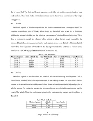 6
Georgia Institute of Technology
due to burned fuel. The climb and descent segments were divided into smaller segments based on trade
study analysis. These trade studies will be demonstrated later in the report as a component of the weight
sizing process.
3.1.1 Climb
The climb segment of the mission profile for this aircraft contains an initial climb up to 10,000 feet
based on the maximum speed of 250 kts below 10,000 feet. The climb from 10,000 feet to the chosen
initial cruise altitude is divided into four climbs at varying rates of climb and forward velocities. This is
done to optimize the overall fuel efficiency of the vehicle to reduce the fuel weight required for the
mission. The climb performance parameters for each segment are shown in Table 3-I. The rate of climb
for the final climb segment is calculated such that the requirement that the total time to climb to cruise
altitude with a 205,000 lb payload be no more than 20 minutes is met.
Table 3-I. Climb Performance
Mission Segment Initial Altitude (ft) Final Altitude (ft) Rate of Climb (ft/min) Mach Number
Climb 1 0 10,000 2,250 0.38
Climb 2a 10,000 15,625 2,000 0.50
Climb 2b 15,625 21,250 1,500 0.50
Climb 2c 26,875 26,875 1,400 0.60
Climb 2d 32,500 32,500 1,131 0.60
3.1.2 Cruise
The cruise segment of the mission for this aircraft is divided into three step cruise segments. This is
the maximum number of step cruise segments allowed as described by the RFP. The step cruise is optimal
because as the aircraft burns fuel and becomes lighter, the aircraft can improve fuel efficiency by flying at
a higher altitude. For each cruise segment, the altitude and speed are optimized to maximize the specific
range of the vehicle. The cruise performance parameters for each step cruise segment are shown below in
Table 3-II.
Table 3-II. Cruise Performance
Mission Segment Altitude
(ft)
Mach Number
Cruise 1 32,500 0.65
Cruise 2 39,000 0.70
 