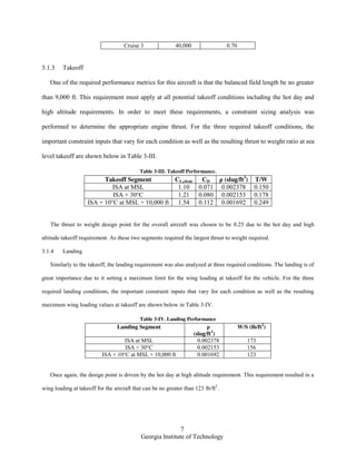 7
Georgia Institute of Technology
Cruise 3 40,000 0.70
3.1.3 Takeoff
One of the required performance metrics for this aircraft is that the balanced field length be no greater
than 9,000 ft. This requirement must apply at all potential takeoff conditions including the hot day and
high altitude requirements. In order to meet these requirements, a constraint sizing analysis was
performed to determine the appropriate engine thrust. For the three required takeoff conditions, the
important constraint inputs that vary for each condition as well as the resulting thrust to weight ratio at sea
level takeoff are shown below in Table 3-III.
Table 3-III. Takeoff Performance.
Takeoff Segment CL,clean CD ρ (slug/ft3
) T/W
ISA at MSL 1.10 0.071 0.002378 0.150
ISA + 30°C 1.21 0.080 0.002153 0.178
ISA + 10°C at MSL + 10,000 ft 1.54 0.112 0.001692 0.249
The thrust to weight design point for the overall aircraft was chosen to be 0.25 due to the hot day and high
altitude takeoff requirement. As these two segments required the largest thrust to weight required.
3.1.4 Landing
Similarly to the takeoff, the landing requirement was also analyzed at three required conditions. The landing is of
great importance due to it setting a maximum limit for the wing loading at takeoff for the vehicle. For the three
required landing conditions, the important constraint inputs that vary for each condition as well as the resulting
maximum wing loading values at takeoff are shown below in Table 3-IV.
Table 3-IV. Landing Performance
Landing Segment ρ
(slug/ft3
)
W/S (lb/ft2
)
ISA at MSL 0.002378 173
ISA + 30°C 0.002153 156
ISA + 10°C at MSL + 10,000 ft 0.001692 123
Once again, the design point is driven by the hot day at high altitude requirement. This requirement resulted in a
wing loading at takeoff for the aircraft that can be no greater than 123 lb/ft2
.
 