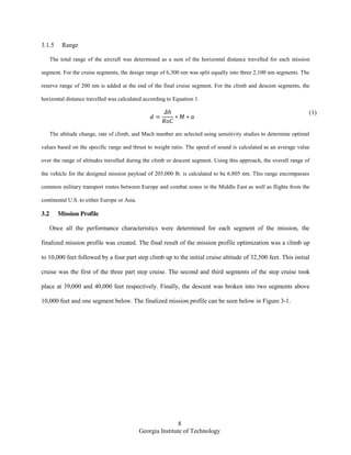 8
Georgia Institute of Technology
3.1.5 Range
The total range of the aircraft was determined as a sum of the horizontal distance travelled for each mission
segment. For the cruise segments, the design range of 6,300 nm was split equally into three 2,100 nm segments. The
reserve range of 200 nm is added at the end of the final cruise segment. For the climb and descent segments, the
horizontal distance travelled was calculated according to Equation 1.
(1)
The altitude change, rate of climb, and Mach number are selected using sensitivity studies to determine optimal
values based on the specific range and thrust to weight ratio. The speed of sound is calculated as an average value
over the range of altitudes travelled during the climb or descent segment. Using this approach, the overall range of
the vehicle for the designed mission payload of 205,000 lb. is calculated to be 6,805 nm. This range encompasses
common military transport routes between Europe and combat zones in the Middle East as well as flights from the
continental U.S. to either Europe or Asia.
3.2 Mission Profile
Once all the performance characteristics were determined for each segment of the mission, the
finalized mission profile was created. The final result of the mission profile optimization was a climb up
to 10,000 feet followed by a four part step climb up to the initial cruise altitude of 32,500 feet. This initial
cruise was the first of the three part step cruise. The second and third segments of the step cruise took
place at 39,000 and 40,000 feet respectively. Finally, the descent was broken into two segments above
10,000 feet and one segment below. The finalized mission profile can be seen below in Figure 3-1.
 