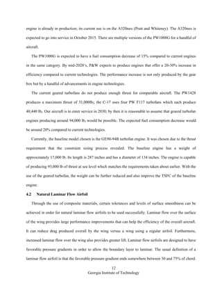 12
Georgia Institute of Technology
engine is already in production; its current use is on the A320neo (Pratt and Whiteney). The A320neo is
expected to go into service in October 2015. There are multiple versions of the PW1000G for a handful of
aircraft.
The PW1000G is expected to have a fuel consumption decrease of 15% compared to current engines
in the same category. By mid-2020’s, P&W expects to produce engines that offer a 20-30% increase in
efficiency compared to current technologies. The performance increase is not only produced by the gear
box but by a handful of advancements in engine technologies.
The current geared turbofans do not produce enough thrust for comparable aircraft. The PW1428
produces a maximum thrust of 31,000lbf; the C-17 uses four PW F117 turbofans which each produce
40,440 lbf. Our aircraft is to enter service in 2030; by then it is reasonable to assume that geared turbofan
engines producing around 94,000 lbf would be possible. The expected fuel consumption decrease would
be around 20% compared to current technologies.
Currently, the baseline model chosen is the GE90-94B turbofan engine. It was chosen due to the thrust
requirement that the constraint sizing process revealed. The baseline engine has a weight of
approximately 17,000 lb. Its length is 287 inches and has a diameter of 134 inches. The engine is capable
of producing 93,000 lb of thrust at sea level which matches the requirements taken about earlier. With the
use of the geared turbofan, the weight can be further reduced and also improve the TSFC of the baseline
engine.
4.2 Natural Laminar Flow Airfoil
Through the use of composite materials, certain tolerances and levels of surface smoothness can be
achieved in order for natural laminar flow airfoils to be used successfully. Laminar flow over the surface
of the wing provides large performance improvements that can help the efficiency of the overall aircraft.
It can reduce drag produced overall by the wing versus a wing using a regular airfoil. Furthermore,
increased laminar flow over the wing also provides greater lift. Laminar flow airfoils are designed to have
favorable pressure gradients in order to allow the boundary layer to laminar. The usual definition of a
laminar flow airfoil is that the favorable pressure gradient ends somewhere between 30 and 75% of chord.
 