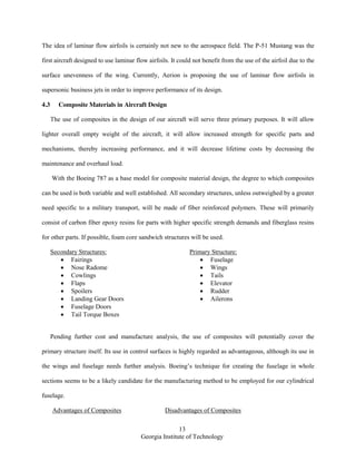 13
Georgia Institute of Technology
The idea of laminar flow airfoils is certainly not new to the aerospace field. The P-51 Mustang was the
first aircraft designed to use laminar flow airfoils. It could not benefit from the use of the airfoil due to the
surface unevenness of the wing. Currently, Aerion is proposing the use of laminar flow airfoils in
supersonic business jets in order to improve performance of its design.
4.3 Composite Materials in Aircraft Design
The use of composites in the design of our aircraft will serve three primary purposes. It will allow
lighter overall empty weight of the aircraft, it will allow increased strength for specific parts and
mechanisms, thereby increasing performance, and it will decrease lifetime costs by decreasing the
maintenance and overhaul load.
With the Boeing 787 as a base model for composite material design, the degree to which composites
can be used is both variable and well established. All secondary structures, unless outweighed by a greater
need specific to a military transport, will be made of fiber reinforced polymers. These will primarily
consist of carbon fiber epoxy resins for parts with higher specific strength demands and fiberglass resins
for other parts. If possible, foam core sandwich structures will be used.
Secondary Structures:
Fairings
Nose Radome
Cowlings
Flaps
Spoilers
Landing Gear Doors
Fuselage Doors
Tail Torque Boxes
Primary Structure:
Fuselage
Wings
Tails
Elevator
Rudder
Ailerons
Pending further cost and manufacture analysis, the use of composites will potentially cover the
primary structure itself. Its use in control surfaces is highly regarded as advantageous, although its use in
the wings and fuselage needs further analysis. Boeing’s technique for creating the fuselage in whole
sections seems to be a likely candidate for the manufacturing method to be employed for our cylindrical
fuselage.
Advantages of Composites Disadvantages of Composites
 