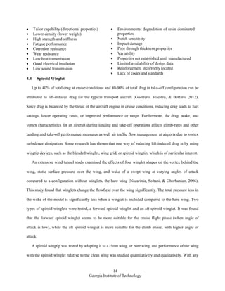 14
Georgia Institute of Technology
Tailor capability (directional properties)
Lower density (lower weight)
High strength and stiffness
Fatigue performance
Corrosion resistance
Wear resistance
Low heat transmission
Good electrical insulation
Low sound transmission
Environmental degradation of resin dominated
properties
Notch sensitivity
Impact damage
Poor through thickness properties
Variability
Properties not established until manufactured
Limited availability of design data
Reinforcement incorrectly located
Lack of codes and standards
4.4 Spiroid Winglet
Up to 40% of total drag at cruise conditions and 80-90% of total drag in take-off configuration can be
attributed to lift-induced drag for the typical transport aircraft (Guerrero, Maestro, & Bottaro, 2012).
Since drag is balanced by the thrust of the aircraft engine in cruise conditions, reducing drag leads to fuel
savings, lower operating costs, or improved performance or range. Furthermore, the drag, wake, and
vortex characteristics for an aircraft during landing and take-off operations affects climb-rates and other
landing and take-off performance measures as well air traffic flow management at airports due to vortex
turbulence dissipation. Some research has shown that one way of reducing lift-induced drag is by using
wingtip devices, such as the blended winglet, wing grid, or spiroid wingtip, which is of particular interest.
An extensive wind tunnel study examined the effects of four winglet shapes on the vortex behind the
wing, static surface pressure over the wing, and wake of a swept wing at varying angles of attack
compared to a configuration without winglets, the bare wing (Nazarinia, Soltani, & Ghorbanian, 2006).
This study found that winglets change the flowfield over the wing significantly. The total pressure loss in
the wake of the model is significantly less when a winglet is included compared to the bare wing. Two
types of spiroid winglets were tested, a forward spiroid winglet and an aft spiroid winglet. It was found
that the forward spiroid winglet seems to be more suitable for the cruise flight phase (when angle of
attack is low), while the aft spiroid winglet is more suitable for the climb phase, with higher angle of
attack.
A spiroid wingtip was tested by adapting it to a clean wing, or bare wing, and performance of the wing
with the spiroid winglet relative to the clean wing was studied quantitatively and qualitatively. With any
 