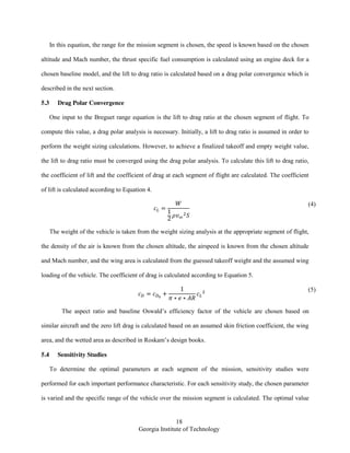 18
Georgia Institute of Technology
In this equation, the range for the mission segment is chosen, the speed is known based on the chosen
altitude and Mach number, the thrust specific fuel consumption is calculated using an engine deck for a
chosen baseline model, and the lift to drag ratio is calculated based on a drag polar convergence which is
described in the next section.
5.3 Drag Polar Convergence
One input to the Breguet range equation is the lift to drag ratio at the chosen segment of flight. To
compute this value, a drag polar analysis is necessary. Initially, a lift to drag ratio is assumed in order to
perform the weight sizing calculations. However, to achieve a finalized takeoff and empty weight value,
the lift to drag ratio must be converged using the drag polar analysis. To calculate this lift to drag ratio,
the coefficient of lift and the coefficient of drag at each segment of flight are calculated. The coefficient
of lift is calculated according to Equation 4.
(4)
The weight of the vehicle is taken from the weight sizing analysis at the appropriate segment of flight,
the density of the air is known from the chosen altitude, the airspeed is known from the chosen altitude
and Mach number, and the wing area is calculated from the guessed takeoff weight and the assumed wing
loading of the vehicle. The coefficient of drag is calculated according to Equation 5.
(5)
The aspect ratio and baseline Oswald’s efficiency factor of the vehicle are chosen based on
similar aircraft and the zero lift drag is calculated based on an assumed skin friction coefficient, the wing
area, and the wetted area as described in Roskam’s design books.
5.4 Sensitivity Studies
To determine the optimal parameters at each segment of the mission, sensitivity studies were
performed for each important performance characteristic. For each sensitivity study, the chosen parameter
is varied and the specific range of the vehicle over the mission segment is calculated. The optimal value
 