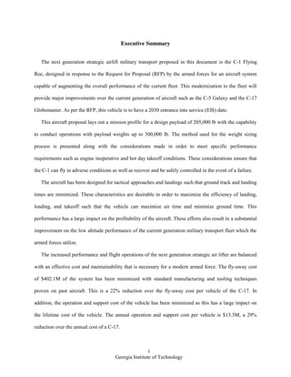 i
Georgia Institute of Technology
Executive Summary
The next generation strategic airlift military transport proposed in this document is the C-1 Flying
Roc, designed in response to the Request for Proposal (RFP) by the armed forces for an aircraft system
capable of augmenting the overall performance of the current fleet. This modernization to the fleet will
provide major improvements over the current generation of aircraft such as the C-5 Galaxy and the C-17
Globemaster. As per the RFP, this vehicle is to have a 2030 entrance into service (EIS) date.
This aircraft proposal lays out a mission profile for a design payload of 205,000 lb with the capability
to conduct operations with payload weights up to 300,000 lb. The method used for the weight sizing
process is presented along with the considerations made in order to meet specific performance
requirements such as engine inoperative and hot day takeoff conditions. These considerations ensure that
the C-1 can fly in adverse conditions as well as recover and be safely controlled in the event of a failure.
The aircraft has been designed for tactical approaches and landings such that ground track and landing
times are minimized. These characteristics are desirable in order to maximize the efficiency of landing,
loading, and takeoff such that the vehicle can maximize air time and minimize ground time. This
performance has a large impact on the profitability of the aircraft. These efforts also result in a substantial
improvement on the low altitude performance of the current generation military transport fleet which the
armed forces utilize.
The increased performance and flight operations of the next generation strategic air lifter are balanced
with an effective cost and maintainability that is necessary for a modern armed force. The fly-away cost
of $402.1M of the system has been minimized with standard manufacturing and tooling techniques
proven on past aircraft. This is a 22% reduction over the fly-away cost per vehicle of the C-17. In
addition, the operation and support cost of the vehicle has been minimized as this has a large impact on
the lifetime cost of the vehicle. The annual operation and support cost per vehicle is $13.3M, a 29%
reduction over the annual cost of a C-17.
 