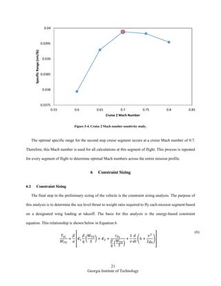 21
Georgia Institute of Technology
Figure 5-4. Cruise 2 Mach number sensitivity study.
The optimal specific range for the second step cruise segment occurs at a cruise Mach number of 0.7.
Therefore, this Mach number is used for all calculations at this segment of flight. This process is repeated
for every segment of flight to determine optimal Mach numbers across the entire mission profile.
6 Constraint Sizing
6.1 Constraint Sizing
The final step in the preliminary sizing of the vehicle is the constraint sizing analysis. The purpose of
this analysis is to determine the sea level thrust to weight ratio required to fly each mission segment based
on a designated wing loading at takeoff. The basis for this analysis is the energy-based constraint
equation. This relationship is shown below in Equation 6.
[ ( )
( )
( )]
(6)
0.0375
0.038
0.0385
0.039
0.0395
0.04
0.55 0.6 0.65 0.7 0.75 0.8 0.85
SpecificRange(nm/lb)
Cruise 2 Mach Number
 
