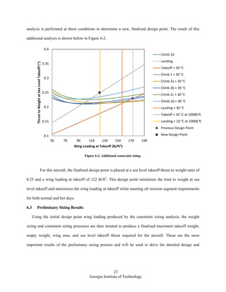 23
Georgia Institute of Technology
analysis is performed at these conditions to determine a new, finalized design point. The result of this
additional analysis is shown below in Figure 6-2.
Figure 6-2. Additional constraint sizing.
For this aircraft, the finalized design point is placed at a sea level takeoff thrust to weight ratio of
0.25 and a wing loading at takeoff of 122 lb/ft2
. This design point minimizes the trust to weight at sea
level takeoff and maximizes the wing loading at takeoff while meeting all mission segment requirements
for both normal and hot days.
6.3 Preliminary Sizing Results
Using the initial design point wing loading produced by the constraint sizing analysis, the weight
sizing and constraint sizing processes are then iterated to produce a finalized maximum takeoff weight,
empty weight, wing area, and sea level takeoff thrust required for the aircraft. These are the most
important results of the preliminary sizing process and will be used to drive the detailed design and
0.1
0.15
0.2
0.25
0.3
0.35
0.4
50 70 90 110 130 150 170 190
ThrusttoWeightatSeaLevelTakeoff(~)
Wing Loading at Takeoff (lb/ft2)
Climb 2d
Landing
Takeoff + 30 °C
Climb 1 + 30 °C
Climb 2a + 30 °C
Climb 2b + 30 °C
Climb 2c + 30 °C
Climb 2d + 30 °C
Landing + 30 °C
Takeoff + 10 °C at 10000 ft
Landing + 10 °C at 10000 ft
Previous Design Point
New Design Point
 