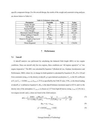 24
Georgia Institute of Technology
specific component design. For this aircraft design, the results of the weight and constraint sizing analyses
are shown below in Table 6-I.
Table 6-I. Preliminary sizing results.
Parameter Variable Units Value
Empty Weight WE lb 262,408
Fuel Weight WFuel lb 214,535
Payload Weight WPayload lb 205,000
Crew Weight WCrew lb 1,400
Maximum Takeoff Weight WTO lb 683,343
Wing Loading at Takeoff (W/S)TO lb/ft2
122
Wing Area Swing ft2
5,601
Thrust to Weight at Sea Level
Takeoff
(T/W)SL ~ 0.25
Thrust Required Trequired lbf 170,836
7 Performance
7.1 Takeoff
A takeoff analysis was performed by calculating the balanced field length (BFL) at two engine
conditions. Since our aircraft only has two engines, these conditions are “all engines operative” or “one
engine inoperative.” The BFL was calculated by Equation 7 (Roskam & Lan, Airplane Aerodynamics and
Performance, 2003), where Δγ2 or change in climb gradient is calculated by Equation 8, WTO/S is 122 psf
from constraint sizing, ρ is the density at takeoff, g is gravitational acceleration, CL,2 is the lift coefficient
at V2 (or CL,2 ≈ 0.694CL,max,TO), hscreen is 35 ft as specified by the FAR 25 rules, T/WTO is the thrust loading
at takeoff, μ’ is defined as Equation 9, ΔSTO is the takeoff distance increment equal to 655 ft, and ζ is the
density ratio of the atmosphere. CL,max,TO is chosen as 2.37 from high-lift device sizing, γ2,min is 2.4% for a
two-engine aircraft, and γ2 values are listed in the climb analysis.
( ) (
⁄
) (
̅⁄
)
√
(7)
(8)
(9)
 