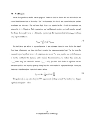 26
Georgia Institute of Technology
7.3 V-n Diagram
The V-n diagram was created for the proposed aircraft in order to ensure that the mission does not
exceed the flight envelope of the design. The V-n diagram for this aircraft was created using the standard
techniques and processes. The maximum load factor was assumed to be 2.5 and the minimum was
assumed to be -1.5 based on flight expectations and load factors in similar, previously existing aircraft.
The design dive speed was set to 1.2 times the cruise speed. The maximum load factor, nmax , was found
using Equation 11 below.
(11)
The load factor was solved for repeatedly as the Ve was increased from zero to the design dive speed.
This linear relationship was then cutoff as it reached the maximum design load. The line was also
truncated to only have load factors with magnitudes above one. The same equation and method was used
to find the load factor that decreased until it reached the minimum load. To produce these results, the
CL,max of the wing was substituted with the CL,min. Lastly, gust lines were created to represent both the
maximum positive and negative gust up during both the cruise and dive segments of flight. These gust
lines were created using the Equation 12 shown below.
(12)
The gust speed, U, was taken from the FAA requirements for large aircraft. The finalized V-n diagram
is plotted on Figure 7-1 below.
 