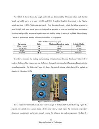 29
Georgia Institute of Technology
As Table 8-II above shows, the length and width are determined by 44 master pallets such that the
length and width has to be at least 160.60 ft and 18.00 ft; and the height is determined by the Apache
which is at least 15.25 ft. With extra spacing of 1 ft on the sides of master pallets that allow personnel to
pass through, and some extra space are designed on purpose in order to handling some unexpected
situations and provides better spacing clearance and working space for all cargo payloads. The following
Table 8-III presents the decided minimum dimensions of cargo space.
Table 8-III. Dimension of cargo space.
Parameter Units Minimum Required Value Designed Value
Floor Length (ft) 160.60 172.00
Floor Width (ft) 18.00 20.00
Height (ft) 15.25 18.00
Volume (ft3
) 44084.70 61920.00
In order to minimize the loading and unloading operation time, the omni-directional rollers will be
used on the floor of the cargo space and the bottom fuselage is intentionally to be designed as close to the
ground as possible. The following Figure 8-1 shows the omni-directional rollers that will be applied on
the aircraft (Division, 2015).
Figure 8-1. Omni-directional rollers.
Based on the recommendations of cross-section design in Roskam Part III, the following Figure 8-2
presents the actual cross-section design of the cargo space, which meets the minimum cargo space
dimension requirements and creates enough volume for all cargo payload arrangements (Roskam J. ,
 