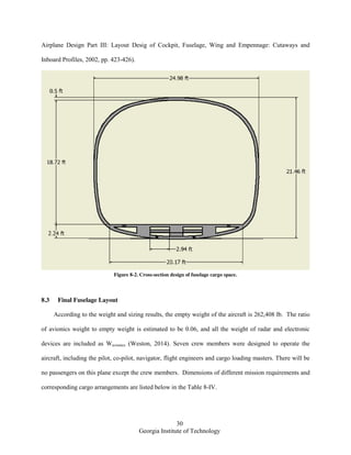 30
Georgia Institute of Technology
Airplane Design Part III: Layout Desig of Cockpit, Fuselage, Wing and Empennage: Cutaways and
Inboard Profiles, 2002, pp. 423-426).
Figure 8-2. Cross-section design of fuselage cargo space.
8.3 Final Fuselage Layout
According to the weight and sizing results, the empty weight of the aircraft is 262,408 lb. The ratio
of avionics weight to empty weight is estimated to be 0.06, and all the weight of radar and electronic
devices are included as Wavionics (Weston, 2014). Seven crew members were designed to operate the
aircraft, including the pilot, co-pilot, navigator, flight engineers and cargo loading masters. There will be
no passengers on this plane except the crew members. Dimensions of different mission requirements and
corresponding cargo arrangements are listed below in the Table 8-IV.
 