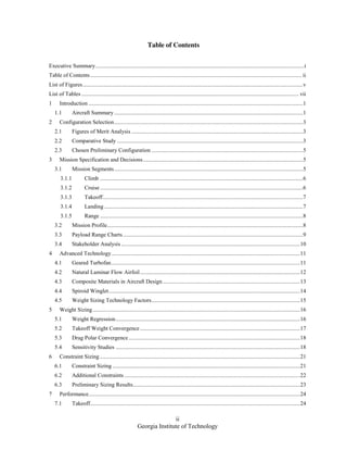 ii
Georgia Institute of Technology
Table of Contents
Executive Summary..................................................................................................................................................i
Table of Contents.................................................................................................................................................... ii
List of Figures..........................................................................................................................................................v
List of Tables ........................................................................................................................................................ vii
1 Introduction ......................................................................................................................................................1
1.1 Aircraft Summary ....................................................................................................................................1
2 Configuration Selection....................................................................................................................................3
2.1 Figures of Merit Analysis ........................................................................................................................3
2.2 Comparative Study ..................................................................................................................................3
2.3 Chosen Preliminary Configuration ..........................................................................................................5
3 Mission Specification and Decisions................................................................................................................5
3.1 Mission Segments....................................................................................................................................5
3.1.1 Climb ..............................................................................................................................................6
3.1.2 Cruise..............................................................................................................................................6
3.1.3 Takeoff............................................................................................................................................7
3.1.4 Landing ...........................................................................................................................................7
3.1.5 Range ..............................................................................................................................................8
3.2 Mission Profile.........................................................................................................................................8
3.3 Payload Range Charts..............................................................................................................................9
3.4 Stakeholder Analysis .............................................................................................................................10
4 Advanced Technology....................................................................................................................................11
4.1 Geared Turbofan....................................................................................................................................11
4.2 Natural Laminar Flow Airfoil................................................................................................................12
4.3 Composite Materials in Aircraft Design ................................................................................................13
4.4 Spiroid Winglet......................................................................................................................................14
4.5 Weight Sizing Technology Factors........................................................................................................15
5 Weight Sizing.................................................................................................................................................16
5.1 Weight Regression.................................................................................................................................16
5.2 Takeoff Weight Convergence................................................................................................................17
5.3 Drag Polar Convergence........................................................................................................................18
5.4 Sensitivity Studies .................................................................................................................................18
6 Constraint Sizing ............................................................................................................................................21
6.1 Constraint Sizing ...................................................................................................................................21
6.2 Additional Constraints ...........................................................................................................................22
6.3 Preliminary Sizing Results.....................................................................................................................23
7 Performance....................................................................................................................................................24
7.1 Takeoff...................................................................................................................................................24
 
