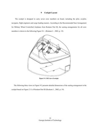32
Georgia Institute of Technology
9 Cockpit Layout
The cockpit is designed to carry seven crew members on board, including the pilot, co-pilot,
navigator, flight engineers and cargo loading masters. According to the Recommended Seat Arrangement
for Military Wheel Controlled Airplanes from Roskam Part III, the seating arrangements for all crew
members is shown in the following Figure 9-1. (Roskam J. , 2002, p. 19)
Figure 9-1. ISO view of cockpit.
The following three views in Figure 9-2 presents detailed dimensions of the seating arrangement in the
cockpit based on Figure 2.11 of Roskam Part III (Roskam J. , 2002, p. 19).
 