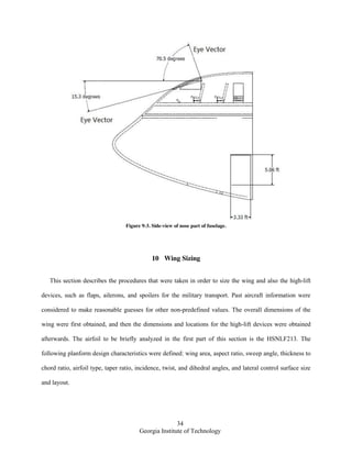 34
Georgia Institute of Technology
Figure 9-3. Side-view of nose part of fuselage.
10 Wing Sizing
This section describes the procedures that were taken in order to size the wing and also the high-lift
devices, such as flaps, ailerons, and spoilers for the military transport. Past aircraft information were
considered to make reasonable guesses for other non-predefined values. The overall dimensions of the
wing were first obtained, and then the dimensions and locations for the high-lift devices were obtained
afterwards. The airfoil to be briefly analyzed in the first part of this section is the HSNLF213. The
following planform design characteristics were defined: wing area, aspect ratio, sweep angle, thickness to
chord ratio, airfoil type, taper ratio, incidence, twist, and dihedral angles, and lateral control surface size
and layout.
 