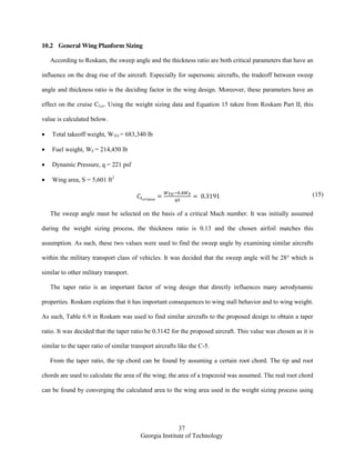 37
Georgia Institute of Technology
10.2 General Wing Planform Sizing
According to Roskam, the sweep angle and the thickness ratio are both critical parameters that have an
influence on the drag rise of the aircraft. Especially for supersonic aircrafts, the tradeoff between sweep
angle and thickness ratio is the deciding factor in the wing design. Moreover, these parameters have an
effect on the cruise CLcr. Using the weight sizing data and Equation 15 taken from Roskam Part II, this
value is calculated below.
Total takeoff weight, WTO = 683,340 lb
Fuel weight, WF = 214,450 lb
Dynamic Pressure, q = 221 psf
Wing area, S = 5,601 ft2
(15)
The sweep angle must be selected on the basis of a critical Mach number. It was initially assumed
during the weight sizing process, the thickness ratio is 0.13 and the chosen airfoil matches this
assumption. As such, these two values were used to find the sweep angle by examining similar aircrafts
within the military transport class of vehicles. It was decided that the sweep angle will be 28° which is
similar to other military transport.
The taper ratio is an important factor of wing design that directly influences many aerodynamic
properties. Roskam explains that it has important consequences to wing stall behavior and to wing weight.
As such, Table 6.9 in Roskam was used to find similar aircrafts to the proposed design to obtain a taper
ratio. It was decided that the taper ratio be 0.3142 for the proposed aircraft. This value was chosen as it is
similar to the taper ratio of similar transport aircrafts like the C-5.
From the taper ratio, the tip chord can be found by assuming a certain root chord. The tip and root
chords are used to calculate the area of the wing; the area of a trapezoid was assumed. The real root chord
can be found by converging the calculated area to the wing area used in the weight sizing process using
 