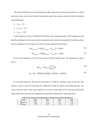 39
Georgia Institute of Technology
The values listed below were used during the weight sizing process for the three parameters. As stated
previously, these values were based off assumptions made from existing aircrafts within the transport
class and Roskam.
CLmax – 1.8
CLmax,TO – 2.37
CLmax,L – 2.85
Using Equations 16 and 17 obtained from Roskam, the incremental values of lift required for both
takeoff and landing. It can be seen from the calculations above that the incremental lift coefficient values
are low enough that a fowler flap can be used to meet the required lift increments.
( ) (16)
( ) (17)
For this step, Equations 18 and 19 were used to find the required value. The equations are shown
below.
( )
(18)
( ( ( ))) ( ) (19)
Swf is the flap wing area. The value for wing area, S is 5,604 ft2
. Arbitrary values for the ratio were
chosen in order to find the incremental lift coefficient for both the takeoff and landing portions. The
sweep correction factor found using equation 34 used the sweep angle of 28° previously determined.
Table 10-III below showcases the calculated incremental lift coefficient for various flap ratios.
Table 10-III: Takeoff and Landing Flap down Required Incremental Lift Coefficient
Swf/S 0.1 0.2 0.3 0.4
ΔCl,max,TO 5.42 2.71 1.81 1.35
ΔCl,max,L 9.98 4.99 3.33 2.49
 