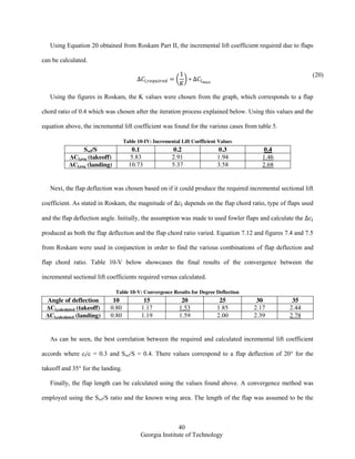40
Georgia Institute of Technology
Using Equation 20 obtained from Roskam Part II, the incremental lift coefficient required due to flaps
can be calculated.
( )
(20)
Using the figures in Roskam, the K values were chosen from the graph, which corresponds to a flap
chord ratio of 0.4 which was chosen after the iteration process explained below. Using this values and the
equation above, the incremental lift coefficient was found for the various cases from table 5.
Table 10-IV: Incremental Lift Coefficient Values
Swf/S 0.1 0.2 0.3 0.4
ΔCl,req (takeoff) 5.83 2.91 1.94 1.46
ΔCl,req (landing) 10.73 5.37 3.58 2.68
Next, the flap deflection was chosen based on if it could produce the required incremental sectional lift
coefficient. As stated in Roskam, the magnitude of depends on the flap chord ratio, type of flaps used
and the flap deflection angle. Initially, the assumption was made to used fowler flaps and calculate the
produced as both the flap deflection and the flap chord ratio varied. Equation 7.12 and figures 7.4 and 7.5
from Roskam were used in conjunction in order to find the various combinations of flap deflection and
flap chord ratio. Table 10-V below showcases the final results of the convergence between the
incremental sectional lift coefficients required versus calculated.
Table 10-V: Convergence Results for Degree Deflection
Angle of deflection 10 15 20 25 30 35
ΔCl,calculated (takeoff) 0.80 1.17 1.53 1.85 2.17 2.44
ΔCl,calculated (landing) 0.80 1.19 1.59 2.00 2.39 2.78
As can be seen, the best correlation between the required and calculated incremental lift coefficient
accords where cf/c = 0.3 and Swf/S = 0.4. There values correspond to a flap deflection of 20° for the
takeoff and 35° for the landing.
Finally, the flap length can be calculated using the values found above. A convergence method was
employed using the Swf/S ratio and the known wing area. The length of the flap was assumed to be the
 