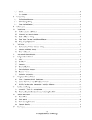 iii
Georgia Institute of Technology
7.2 Climb .....................................................................................................................................................25
7.3 V-n Diagram ..........................................................................................................................................26
8 Fuselage Sizing...............................................................................................................................................27
8.1 Payload Considerations..........................................................................................................................27
8.2 Internal Cargo Fitting.............................................................................................................................28
8.3 Final Fuselage Layout............................................................................................................................30
9 Cockpit Layout...............................................................................................................................................32
10 Wing Sizing................................................................................................................................................34
10.1 Airfoil Selection and Analysis...............................................................................................................35
10.2 General Wing Planform Sizing..............................................................................................................37
10.3 High-Lift Device Sizing.........................................................................................................................38
10.4 Final Wing, Flap, and Lateral Control Layout.......................................................................................42
10.5 Wing Design Optimization ....................................................................................................................44
11 Tail Sizing..................................................................................................................................................47
11.1 Horizontal and Vertical Stabilizer Sizing ..............................................................................................47
11.2 Elevator and Rudder Sizing ...................................................................................................................49
11.3 Final Tail Layout ...................................................................................................................................50
12 Structure and Manufacturing......................................................................................................................51
13 Subsystem Considerations .........................................................................................................................54
13.1 APU .......................................................................................................................................................54
13.2 Fuel Pumps ............................................................................................................................................55
13.3 Avionics.................................................................................................................................................55
13.4 Electrical System ...................................................................................................................................55
13.5 Electrohydraulic Actuator......................................................................................................................55
13.6 Ram Air Turbine....................................................................................................................................55
13.7 Defensive Subsystems ...........................................................................................................................56
14 Weight and Balance Analysis ....................................................................................................................56
14.1 Class I Component Weight Breakdown.................................................................................................56
14.2 Center of Gravity of Class I Weight Components .................................................................................58
14.3 Weight-C.G. Excursion Diagram and Feasibility of Design..................................................................61
15 Landing Gear Sizing ..................................................................................................................................63
15.1 Geometric Criteria for Landing Gears ...................................................................................................63
15.2 Final Landing Gear Configuration and Retracting Feasibility...............................................................65
16 Stability and Control ..................................................................................................................................67
16.1 Neutral Point..........................................................................................................................................67
16.2 Static Margin .........................................................................................................................................68
16.3 Static Stability Derivatives ....................................................................................................................69
16.4 Dynamic Stability ..................................................................................................................................70
17 Final Layout ...............................................................................................................................................72
 