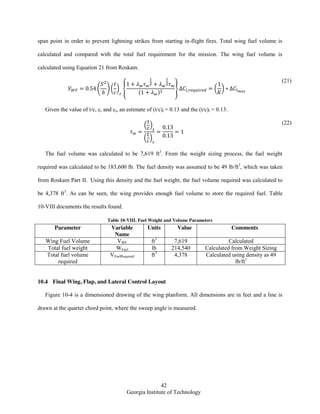 42
Georgia Institute of Technology
span point in order to prevent lightning strikes from starting in-flight fires. Total wing fuel volume is
calculated and compared with the total fuel requirement for the mission. The wing fuel volume is
calculated using Equation 21 from Roskam.
( )( ) {
( )
} ( )
(21)
Given the value of t/c, cr and ct, an estimate of (t/c)r = 0.13 and the (t/c)t = 0.13.
( )
( )
(22)
The fuel volume was calculated to be 7,619 ft3
. From the weight sizing process, the fuel weight
required was calculated to be 183,600 lb. The fuel density was assumed to be 49 lb/ft3
, which was taken
from Roskam Part II. Using this density and the fuel weight, the fuel volume required was calculated to
be 4,378 ft3
. As can be seen, the wing provides enough fuel volume to store the required fuel. Table
10-VIII documents the results found.
Table 10-VIII. Fuel Weight and Volume Parameters
Parameter Variable
Name
Units Value Comments
Wing Fuel Volume VWF ft3
7,619 Calculated
Total fuel weight WFuel lb 214,540 Calculated from Weight Sizing
Total fuel volume
required
VFuelRequired ft3
4,378 Calculated using density as 49
lb/ft3
10.4 Final Wing, Flap, and Lateral Control Layout
Figure 10-4 is a dimensioned drawing of the wing planform. All dimensions are in feet and a line is
drawn at the quarter chord point, where the sweep angle is measured.
 
