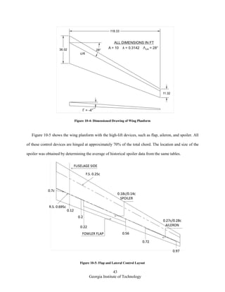 43
Georgia Institute of Technology
Figure 10-4: Dimensioned Drawing of Wing Planform
Figure 10-5 shows the wing planform with the high-lift devices, such as flap, aileron, and spoiler. All
of these control devices are hinged at approximately 70% of the total chord. The location and size of the
spoiler was obtained by determining the average of historical spoiler data from the same tables.
Figure 10-5: Flap and Lateral Control Layout
 