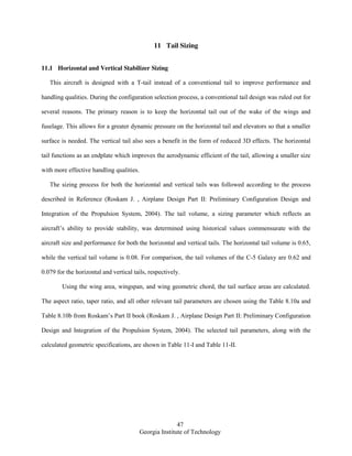 47
Georgia Institute of Technology
11 Tail Sizing
11.1 Horizontal and Vertical Stabilizer Sizing
This aircraft is designed with a T-tail instead of a conventional tail to improve performance and
handling qualities. During the configuration selection process, a conventional tail design was ruled out for
several reasons. The primary reason is to keep the horizontal tail out of the wake of the wings and
fuselage. This allows for a greater dynamic pressure on the horizontal tail and elevators so that a smaller
surface is needed. The vertical tail also sees a benefit in the form of reduced 3D effects. The horizontal
tail functions as an endplate which improves the aerodynamic efficient of the tail, allowing a smaller size
with more effective handling qualities.
The sizing process for both the horizontal and vertical tails was followed according to the process
described in Reference (Roskam J. , Airplane Design Part II: Preliminary Configuration Design and
Integration of the Propulsion System, 2004). The tail volume, a sizing parameter which reflects an
aircraft’s ability to provide stability, was determined using historical values commensurate with the
aircraft size and performance for both the horizontal and vertical tails. The horizontal tail volume is 0.65,
while the vertical tail volume is 0.08. For comparison, the tail volumes of the C-5 Galaxy are 0.62 and
0.079 for the horizontal and vertical tails, respectively.
Using the wing area, wingspan, and wing geometric chord, the tail surface areas are calculated.
The aspect ratio, taper ratio, and all other relevant tail parameters are chosen using the Table 8.10a and
Table 8.10b from Roskam’s Part II book (Roskam J. , Airplane Design Part II: Preliminary Configuration
Design and Integration of the Propulsion System, 2004). The selected tail parameters, along with the
calculated geometric specifications, are shown in Table 11-I and Table 11-II.
 