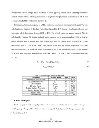 50
Georgia Institute of Technology
initial control surface sizing is based on a range of values typically seen on similar size and performance
aircraft. Similar to the C-5 Galaxy, this aircraft is designed with a preliminary elevator size of 195 ft2
and
a rudder size of 232 ft2
, both seen in Table 11-III.
The rudder deflection, δr, required to hold the engine out condition at minimum control speed, Vmc was
calculated using Equation 23 (Roskam J. , Airplane Design Part II: Preliminary Configuration Design and
Integration of the Propulsion System, 2004, p. 268). The critical engine-out yawing moment, Nt,crit is
calculated by Equation 24, the drag induced yawing moment can be approximated as 0.25Nt,crit for a jet
driven airplane with an engine with high bypass ratio, and the control power derivative, Cn,δ,r was
determined from AVL as -0.0013 deg-1
. The takeoff thrust with one engine inoperative, TTO,e was
determined to be 85,418 lbf and the lateral thrust moment arm of the most critical engine, yt was selected
to be 33 ft. The resulting δr was calculated to be 24.8°. The Vmc, or 1.2Vstall used for this calculation was
263 ft/s.
( ) ̅⁄ (23)
(24)
Table 11-III. Empennage control surface sizing.
Parameter Variable Name Units Value
Elevator Surface Area ratio Se/Sh ~ 0.27
Elevator Surface Area Se ft2
195.97
Elevator Span Se_span ft 60.24
Elevator Chord Se_chord ft 3.253
Rudder Surface Area ratio Sr/Sv ~ 0.24
Rudder Surface Area Sr ft2
231.7
Rudder Span Sr_span ft 58.95
Rudder Chord Sr_chord ft 3.93
11.3 Final Tail Layout
The lower part of the leading edge of the vertical tail is smoothed out to minimize flow disruptions
with large angle changes. This added smoothness, along with the fully assembled empennage, can be seen
below in Figure 11-3.
 