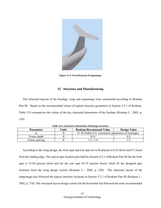 51
Georgia Institute of Technology
Figure 11-3. Overall layout of empennage.
12 Structure and Manufacturing
The structural layouts of the fuselage, wing and empennage were constructed according to Roskam
Part III. Based on the recommended values of typical structure geometrics in Section 3.5.1 of Roskam.
Table 12-I summarizes the values of the key structural dimensions of the fuselage (Roskam J. , 2002, p.
124).
Table 12-I. Geometric information of fuselage structure.
Parameter Units Roskam Recommend Value Design Value
df ft 21.38 (Table 8-V. Geometric parameters of fuselage)
Frame depth ft 0.51 0.5
Frame spacing ft 1.5 - 1.8 1.5
According to the wing design, the front spar and rear spar are to be placed at 0.25 chord and 0.7 chord
from the leading edge. The typical spar location provided by Section 4.2.1 of Roskam Part III for the front
spar is 15-30 percent chord and for the rear spar 65-75 percent chord, which fit the designed spar
locations from the wing design section (Roskam J. , 2002, p. 220). The structural layout of the
empennage also followed the typical structure locations in Section 5.2.1 of Roskam Part III (Roskam J. ,
2002, p. 276). The structural layout design criteria for the horizontal tail followed the same recommended
 