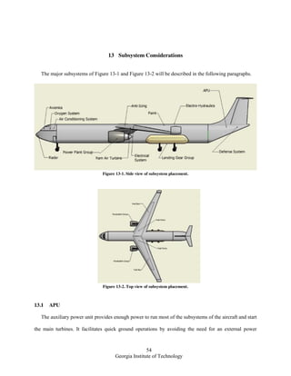 54
Georgia Institute of Technology
13 Subsystem Considerations
The major subsystems of Figure 13-1 and Figure 13-2 will be described in the following paragraphs.
Figure 13-1. Side view of subsystem placement.
Figure 13-2. Top view of subsystem placement.
13.1 APU
The auxiliary power unit provides enough power to run most of the subsystems of the aircraft and start
the main turbines. It facilitates quick ground operations by avoiding the need for an external power
 