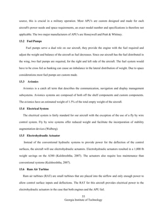 55
Georgia Institute of Technology
source, this is crucial in a military operation. Most APU's are custom designed and made for each
aircraft's power needs and space requirements, an exact model number and specifications is therefore not
applicable. The two major manufacturers of APU's are Honeywell and Pratt & Whitney.
13.2 Fuel Pumps
Fuel pumps serve a dual role on our aircraft, they provide the engine with the fuel required and
adjust the weight and balance of the aircraft as fuel decreases. Since our aircraft has the fuel distributed in
the wing, two fuel pumps are required, for the right and left side of the aircraft. The fuel system would
have to be cross fed as banking can cause an imbalance in the lateral distribution of weight. Due to space
considerations most fuel pumps are custom made.
13.3 Avionics
Avionics is a catch all term that describes the communication, navigation and display management
subsystems. Avionics systems are composed of both off the shelf components and custom components.
The avionics have an estimated weight of 1.5% of the total empty weight of the aircraft.
13.4 Electrical System
The electrical system is fairly standard for our aircraft with the exception of the use of a fly by wire
control system. Fly by wire systems offer reduced weight and facilitate the incorporation of stability
augmentation devices (Walberg).
13.5 Electrohydraulic Actuator
Instead of the conventional hydraulic systems to provide power for the deflection of the control
surfaces, the aircraft will use electrohydraulic actuators. Electrohydraulic actuators resulted in a 1,000 lb
weight savings on the A380 (Kulshreshtha, 2007). The actuators also require less maintenance than
conventional systems (Kulshreshtha, 2007).
13.6 Ram Air Turbine
Ram air turbines (RAT) are small turbines that are placed into the airflow and only enough power to
allow control surface inputs and deflections. The RAT for this aircraft provides electrical power to the
electrohydraulic actuators in the case that both engines and the APU fail.
 