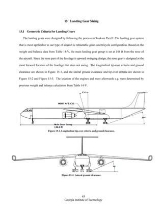 63
Georgia Institute of Technology
15 Landing Gear Sizing
15.1 Geometric Criteria for Landing Gears
The landing gears were designed by following the process in Roskam Part II. The landing gear system
that is most applicable to our type of aircraft is retractable gears and tricycle configuration. Based on the
weight and balance data from Table 14-V, the main landing gear group is set at 148 ft from the nose of
the aircraft. Since the nose part of the fuselage is upward swinging design, the nose gear is designed at the
most forward location of the fuselage that does not swing. The longitudinal tip-over criteria and ground
clearance are shown in Figure 15-1, and the lateral ground clearance and tip-over criteria are shown in
Figure 15-2 and Figure 15-3. The location of the engines and most afterwards c.g. were determined by
previous weight and balance calculation from Table 14-V.
Figure 15-1. Longitudinal tip-over criteria and ground clearance.
Figure 15-2. Lateral ground clearance.
 