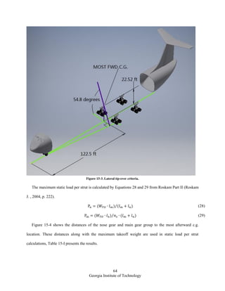 64
Georgia Institute of Technology
Figure 15-3. Lateral tip-over criteria.
The maximum static load per strut is calculated by Equations 28 and 29 from Roskam Part II (Roskam
J. , 2004, p. 222).
( ) ( )⁄ (28)
( ) ( )⁄ (29)
Figure 15-4 shows the distances of the nose gear and main gear group to the most afterward c.g.
location. These distances along with the maximum takeoff weight are used in static load per strut
calculations, Table 15-I presents the results.
 