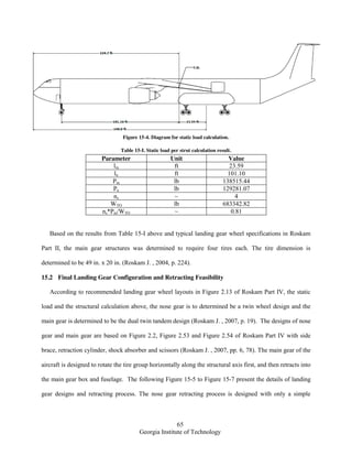 65
Georgia Institute of Technology
Figure 15-4. Diagram for static load calculation.
Table 15-I. Static load per strut calculation result.
Parameter Unit Value
lm ft 23.59
ln ft 101.10
Pm lb 138515.44
Pn lb 129281.07
ns ~ 4
WTO lb 683342.82
ns*Pm/WTO ~ 0.81
Based on the results from Table 15-I above and typical landing gear wheel specifications in Roskam
Part II, the main gear structures was determined to require four tires each. The tire dimension is
determined to be 49 in. x 20 in. (Roskam J. , 2004, p. 224).
15.2 Final Landing Gear Configuration and Retracting Feasibility
According to recommended landing gear wheel layouts in Figure 2.13 of Roskam Part IV, the static
load and the structural calculation above, the nose gear is to determined be a twin wheel design and the
main gear is determined to be the dual twin tandem design (Roskam J. , 2007, p. 19). The designs of nose
gear and main gear are based on Figure 2.2, Figure 2.53 and Figure 2.54 of Roskam Part IV with side
brace, retraction cylinder, shock absorber and scissors (Roskam J. , 2007, pp. 6, 78). The main gear of the
aircraft is designed to rotate the tire group horizontally along the structural axis first, and then retracts into
the main gear box and fuselage. The following Figure 15-5 to Figure 15-7 present the details of landing
gear designs and retracting process. The nose gear retracting process is designed with only a simple
 