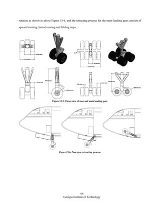 66
Georgia Institute of Technology
rotation as shown in above Figure 15-6, and the retracting process for the main landing gear consists of
upward rotating, lateral rotating and folding steps.
Figure 15-5. Three-view of nose and main landing gear.
Figure 15-6. Nose gear retracting process.
 