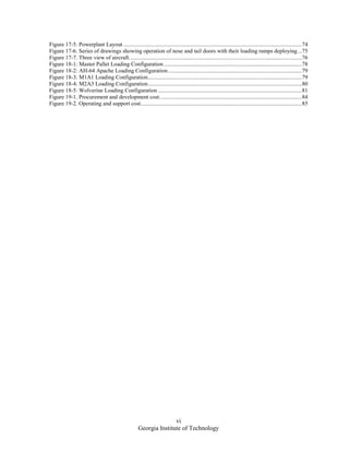 vi
Georgia Institute of Technology
Figure 17-5. Powerplant Layout ............................................................................................................................74
Figure 17-6. Series of drawings showing operation of nose and tail doors with their loading ramps deploying...75
Figure 17-7. Three view of aircraft........................................................................................................................76
Figure 18-1: Master Pallet Loading Configuration................................................................................................78
Figure 18-2: AH-64 Apache Loading Configuration.............................................................................................79
Figure 18-3: M1A1 Loading Configuration...........................................................................................................79
Figure 18-4: M2A3 Loading Configuration...........................................................................................................80
Figure 18-5: Wolverine Loading Configuration ....................................................................................................81
Figure 19-1. Procurement and development cost...................................................................................................84
Figure 19-2. Operating and support cost................................................................................................................85
 