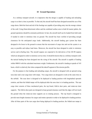 77
Georgia Institute of Technology
18 Ground Operations
As a military transport aircraft, it is imperative that the design is capable of loading and unloading
cargo is as short a time as possible. To that end, the aircraft itself has been designed around the use of the
cargo doors. Both the front and tail of the fuselage are capable of providing entry into the storage volume
of the craft. Using Omni-directional rollers and the combined surface area to hold 44 master pallets, the
ground operations should be extremely proficient. In fact, the aircraft itself can be loaded from both ends
if needed in order to minimize time on ground. The aircraft has been verified of providing enough
clearances for the anticipated cargo loads. Additionally, the aircraft landing gear system has been
designed to be lower to the ground to ensure that the movement of cargo into and out the system is as
easy as possible and reduce load times. Moreover, the aircraft has been designed in order to minimize
service and re-fueling time. The aircraft engines are expected to be derivatives of the GE-90 engines
which are designed in order to minimize service time. It should be known that as a military transport craft,
the tactical landing has been designed into the sizing of the aircraft. The aircraft is capable of landing
within 9000 ft with the calculated maximum weight. Furthermore, the aircraft is landing at speeds of 165
knots, which is relatively fast when compared the takeoff segment of the mission profile.
For the purpose to fast loading and unloading cargos, the aircraft is designed with an upward swing
nose door and a rear cargo door with ramps. Two cargo doors are designed to work at the same time on
the airfield. The nose door is designed to be deployed to loading position with longitudinal upwards
rotation, and then the folded ramps will be deployed after the nose door is in loading position. The rear
cargo door consists of three mechanical parts, the top board, fold-in door parts, and rotate-out door
supports. The fold-in door parts are designed to keep ground clearance such that the edges will not touch
the ground when the rotate-out door supports are in rotating process. The top board is designed to
provide more height clearance for cargos and rotates upwards in order to be deployed to loading position.
After all three parts of the rear cargo door being deployed in loading position, the folded rear ramps is
 