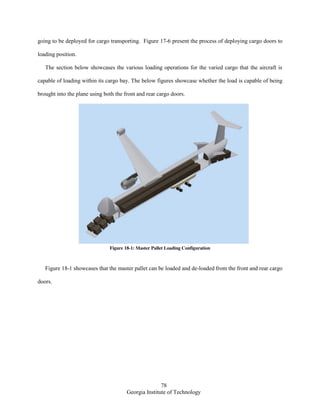 78
Georgia Institute of Technology
going to be deployed for cargo transporting. Figure 17-6 present the process of deploying cargo doors to
loading position.
The section below showcases the various loading operations for the varied cargo that the aircraft is
capable of loading within its cargo bay. The below figures showcase whether the load is capable of being
brought into the plane using both the front and rear cargo doors.
Figure 18-1: Master Pallet Loading Configuration
Figure 18-1 showcases that the master pallet can be loaded and de-loaded from the front and rear cargo
doors.
 