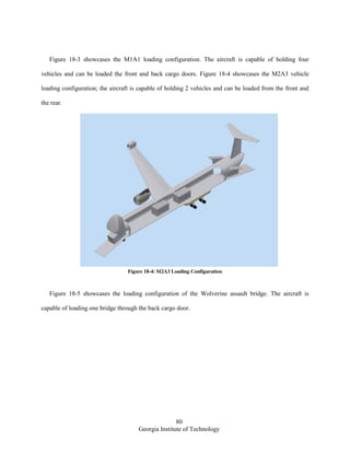 80
Georgia Institute of Technology
Figure 18-3 showcases the M1A1 loading configuration. The aircraft is capable of holding four
vehicles and can be loaded the front and back cargo doors. Figure 18-4 showcases the M2A3 vehicle
loading configuration; the aircraft is capable of holding 2 vehicles and can be loaded from the front and
the rear.
Figure 18-4: M2A3 Loading Configuration
Figure 18-5 showcases the loading configuration of the Wolverine assault bridge. The aircraft is
capable of loading one bridge through the back cargo door.
 