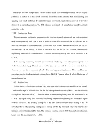 82
Georgia Institute of Technology
These drivers are listed along with the variable that the model uses from the preliminary aircraft analysis
performed in section 5 of this report. From the drivers the model estimates both non-recurring and
recurring costs which are broken down into their major components. Each of these costs will be provided
along with a practical description. The RFP indicates an order of 120 aircraft; this is used to estimate
production costs.
19.1.1 Engineering Hours
The non-recurring engineering hours capture the one time research, design and test costs associated
only with engineering. This type of cost is required for the development of any new product and is
particularly high for the design of complex systems such as an aircraft. As this is a fixed cost, the cost per
unit decreases as the number of units is increased. For our aircraft the estimated non-recurring
engineering hours are 39.4 thousand hours, at current engineering hourly costs this is estimated to be
$4.26 B.
In the recurring engineering hours the cost associated with having a team of engineers supervise and
deal with manufacturing problems is assessed. This cost increases with the number of planes built but
decreases per plane due to economies of scale. The recurring engineering hours are 38 thousand hours, at
current engineering hourly costs this is estimated to be $4.60 B. This cost is heavily affected by the use of
composite materials
19.1.2 Tooling Hours
Non-recurring tooling hours capture the costs associated with creating test parts and initial test aircraft.
This is another type of required fixed cost for the development of any new product. The non-recurring
tooling hours for our aircraft is 27.5 thousand hours; at current tooling hourly costs this is estimated to be
$3.32 B. The higher hourly costs associated with tooling compared to engineering is a result of the higher
overhead associated. The recurring tooling cost is the labor cost associated with the tooling of the 120
aircraft produced. The recurring tooling cost is heavily affected by the use of composite materials, the
total cost is more than doubled by them. The estimated recurring hours is 19.1 thousand hours; at current
hourly costs this is estimated to be $1.55 B.
 