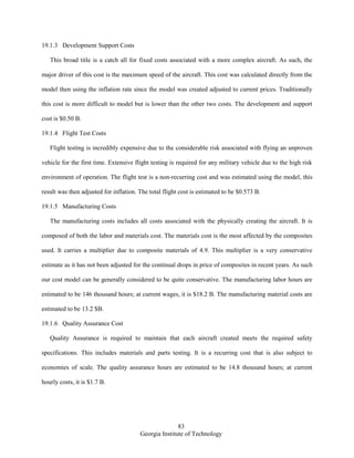 83
Georgia Institute of Technology
19.1.3 Development Support Costs
This broad title is a catch all for fixed costs associated with a more complex aircraft. As such, the
major driver of this cost is the maximum speed of the aircraft. This cost was calculated directly from the
model then using the inflation rate since the model was created adjusted to current prices. Traditionally
this cost is more difficult to model but is lower than the other two costs. The development and support
cost is $0.50 B.
19.1.4 Flight Test Costs
Flight testing is incredibly expensive due to the considerable risk associated with flying an unproven
vehicle for the first time. Extensive flight testing is required for any military vehicle due to the high risk
environment of operation. The flight test is a non-recurring cost and was estimated using the model, this
result was then adjusted for inflation. The total flight cost is estimated to be $0.573 B.
19.1.5 Manufacturing Costs
The manufacturing costs includes all costs associated with the physically creating the aircraft. It is
composed of both the labor and materials cost. The materials cost is the most affected by the composites
used. It carries a multiplier due to composite materials of 4.9. This multiplier is a very conservative
estimate as it has not been adjusted for the continual drops in price of composites in recent years. As such
our cost model can be generally considered to be quite conservative. The manufacturing labor hours are
estimated to be 146 thousand hours; at current wages, it is $18.2 B. The manufacturing material costs are
estimated to be 13.2 $B.
19.1.6 Quality Assurance Cost
Quality Assurance is required to maintain that each aircraft created meets the required safety
specifications. This includes materials and parts testing. It is a recurring cost that is also subject to
economies of scale. The quality assurance hours are estimated to be 14.8 thousand hours; at current
hourly costs, it is $1.7 B.
 