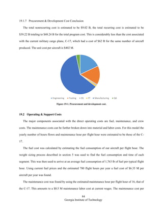 84
Georgia Institute of Technology
19.1.7 Procurement & Development Cost Conclusion
The total nonrecurring cost is estimated to be $9.02 B, the total recurring cost is estimated to be
$39.22 B totaling to $48.24 B for the total program cost. This is considerably less than the cost associated
with the current military cargo plane, C-17, which had a cost of $62 B for the same number of aircraft
produced. The unit cost per aircraft is $402 M.
Figure 19-1. Procurement and development cost.
19.2 Operating & Support Costs
The major components associated with the direct operating costs are fuel, maintenance, and crew
costs. The maintenance costs can be further broken down into material and labor costs. For this model the
yearly number of hours flown and maintenance hour per flight hour were estimated to be those of the C-
17.
The fuel cost was calculated by estimating the fuel consumption of our aircraft per flight hour. The
weight sizing process described in section 5 was used to find the fuel consumption and time of each
segment. This was then used to arrive at an average fuel consumption of 1,763 lb of fuel per typical flight
hour. Using current fuel prices and the estimated 780 flight hours per year a fuel cost of $6.35 M per
aircraft per year was found.
The maintenance cost was found by using the estimated maintenance hour per flight hour of 16, that of
the C-17. This amounts to a $0.5 M maintenance labor cost at current wages. The maintenance cost per
Engineering Tooling DS FT Manufacturing QA
 