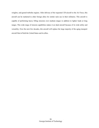 86
Georgia Institute of Technology
winglets, and geared turbofan engines. After delivery of the requested 120 aircraft to the Air Force, this
aircraft can be marketed to other foreign allies for similar style use in their militaries. This aircraft is
capable of performing heavy lifting missions over medium ranges in addition to lighter loads at long
ranges. This wide range of mission capabilities makes it an ideal aircraft because of its wide utility and
versatility. Over the next few decades, this aircraft will replace the large majority of the aging transport
aircraft fleet of both the United States and its allies.
 