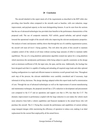 87
Georgia Institute of Technology
20 Conclusion
The aircraft detailed in this report meets all of the requirements as described in the RFP while also
providing clear benefits when compared to the aircrafts used as baseline, with cost reduction, range
improvement, and payload capacity as the most distinguishing features. It can be seen from the sections
that the use of advanced technologies has provided clear benefits to the performance characteristics of the
proposed craft. The use of composite materials, NLF airfoils, geared turbofan, and spiroid winglet
lowered the operational weight of the aircraft while also improving the relevant aerodynamics properties.
The analysis of static and dynamic stability shows that through the use of a stability augmentation system,
the aircraft will meet all level 1 flying qualities. This will allow the pilots of this aircraft to maintain
complete control of the vehicle at all times without exerting large amounts of effort to maintain stable
equilibrium. The use of a wing planform optimization algorithm created one option for a wing planform
which maximizes the aerodynamic performance while being subject to specific constraints on the design
such as minimum coefficient of lift, the taper ratio, the span, and the area. Additionally, the fuselage has
been designed such that it is capable of loading and unloading all required cargo loads and other optional
loading configurations in a rapid and efficient manner to minimize overall ground track time. Throughout
each step of the process, the relevant stakeholders were carefully considered and if necessary, kept
informed of all key decisions. The design ideology adapted within this report lends itself to minimization
of cost. Through the use of advanced technologies as well as the improvement of current manufacturing
and maintenance techniques, the proposed aircraft has a 22% reduction in development and procurement
cost compared to the C-17 and an operations and support cost that is 29% less than the C-17. The
dramatic improvement in performance coupled with the large reduction in cost makes the vehicle much
more attractive from both a vehicle capabilities and financial standpoint to the armed forces who will
purchase this aircraft. The C-1 Flying Roc exceeds the performance and capabilities of current military
cargo transport designs while maximizing the efficiency of operation to reduce cost, making it an ideal
replacement for the current fleet employed by all the armed forces.
 