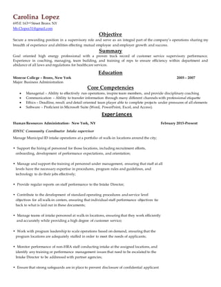 Carolina Lopez
695 E 163rd Street Bronx NY
Ms.Clopez31@gmail.com
Objective
Secure a rewarding position in a supervisory role and serve as an integral part of the company’s operations sharing my
breadth of experience and abilities effecting mutual employee and employer growth and success.
Summary
Goal oriented high energy professional with a proven track record of customer service supervisory performance.
Experience in coaching, managing, team building, and training of reps to ensure efficiency within department and
abidance of all laws and regulations for healthcare services.
Education
Monroe College – Bronx, New York 2005 – 2007
Major: Business Administration
Core Competencies
 Managerial – Ability to effectively run operations, inspire team members, and provide disciplinary coaching
 Communication – Ability to transfer information through many different channels with professional etiquette
 Ethics – Deadline, result, and detail oriented team player able to complete projects under pressures of all elements
 Software – Proficient in Microsoft Suite (Word, PowerPoint, Excel, and Access).
Experiences
Human Resources Administration- New York, NY February 2015-Present
IDNYC Community Coordinator Intake supervisor
Manage Municipal ID intake operations at a portfolio of walk-in locations around the city;
• Support the hiring of personnel for those locations, including recruitment efforts,
onboarding, development of performance expectations, and orientation;
• Manage and support the training of personnel under management, ensuring that staff at all
levels have the necessary expertise in procedures, program rules and guidelines, and
technology to do their jobs effectively;
• Provide regular reports on staff performance to the Intake Director;
• Contribute to the development of standard operating procedures and service level
objectives for all walk-in centers, ensuring that individual staff performance objectives tie
back to what is laid out in these documents;
• Manage teams of intake personnel at walk-in locations, ensuring that they work efficiently
and accurately while providing a high degree of customer service;
• Work with program leadership to scale operations based on demand, ensuring that the
program locations are adequately staffed in order to meet the needs of applicants;
• Monitor performance of non-HRA staff conducting intake at the assigned locations, and
identify any training or performance management issues that need to be escalated to the
Intake Director to be addressed with partner agencies;
• Ensure that strong safeguards are in place to prevent disclosure of confidential applicant
 