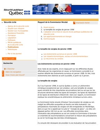q Sécurité civile
r Aperçu de la sécurité civile
r Soutien aux citoyens
r Soutien aux municipalités
r Assistance financière
r Formation
r Législation
r Colloques
r Mérite québécois
de la sécurité civile
r Publications
r Statistiques
r Par ici les jeunes!
Recherche
Chercher
Aide à la navigation
Vous n'avez pas trouvé?
q Impression facile!Rapport de la Commission Nicolet
1. Avant-propos
2. La tempête de verglas de janvier 1998
3. L'adoption et la mise en oeuvre d'une politique québécoise de
sécurité civile
4. Les approvisionnements en énergie
5. Communiqués
La tempête de verglas de janvier 1998
q Les événements survenus en janvier 1998
q Les impacts économiques, sociaux et environnementaux
q La récurrence du sinistre
Les événements survenus en janvier 1998
Avec l’aide de ses experts, et en s’appuyant sur les différentes études
effectuées par les organismes en cause, la Commission a procédé à un
examen détaillé des événements survenus en janvier 1998. En fait, trois
événements bien distincts se sont succédés, à partir du 5 janvier.
La tempête de verglas
Du 5 au 9 janvier 1998, le sud du Québec a connu un phénomène
climatique exceptionnel par son ampleur, soit une tempête de verglas
ayant entraîné de très importantes accumulations tant au sol que sur les
structures aériennes telles les lignes de transport, les lignes de répartition
et les lignes de distribution d’électricité. Dans son rapport, la Commission
explique les caractéristiques du phénomène climatique survenu alors.
La Commission tente ensuite d’évaluer l’accumulation de verglas au sol,
malgré les difficultés auxquelles se heurte une telle évaluation. Les
précipitations maximales de verglas ont été enregistrées en Montérégie,
dans ce que l’on a appelé par la suite le " triangle de glace ", où elles ont
dépassé parfois 100 mm au sol. Les difficultés rencontrées dans
l’évaluation des précipitations au sol ont conduit la Commission à formuler
un ensemble de recommandations concernant la mesure des précipitations
au sol et l’archivage des données climatologiques.
Il a ensuite été nécessaire de procéder à une évaluation de l’accumulation
 