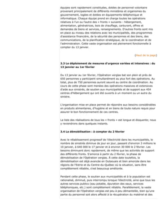 équipes sont rapidement constituées, dotées de personnel volontaire
provenant principalement de différents ministères et organismes du
gouvernement, logées et dotées en équipements téléphonique et
informatique. Chaque équipe prend en charge toutes les opérations
relatives à l'un ou l'autre des « fronts » suivants : hébergement,
alimentation, génératrices, bois de chauffage, carburant, offres et
demandes de biens et services, renseignements. D'autres fronts sont mis
en place au niveau des relations avec les municipalités, des programmes
d'assistance financière, de la sécurité des personnes et des biens, des
communications, de la planification stratégique, de la coordination et de
l'administration. Cette vaste organisation est pleinement fonctionnelle à
compter du 13 janvier.
(Haut de la page)
3.3 Le déploiement de mesures d'urgence variées et intensives : du
13 janvier au 1er février
Du 13 janvier au 1er février, l'Opération verglas bat son plein et près de
650 personnes y participent simultanément au plus fort des opérations. Au
total, plus de 750 personnes auront oeuvré au centre de coordination. Au
cours de cette phase sont menées des opérations massives et extensives
d'aide aux sinistrés, de soutien aux municipalités et de support aux 454
centres d'hébergement qui ont été ouverts à un moment ou un autre du
sinistre.
L'organisation mise en place permet de répondre aux besoins considérables
en produits alimentaires, d'hygiène et en biens de toute nature requis pour
assurer le bon fonctionnement de ces centres.
La liste des réalisations de tous les « fronts » est longue et éloquente; nous
y reviendrons dans quelques instants.
3.4 La démobilisation : à compter du 2 février
Avec le rétablissement progressif de l'électricité dans les municipalités, le
nombre de sinistrés diminue de jour en jour, passant d'environ 3 millions le
10 janvier, à 640 000 le 17 janvier et à environ 30 000 le 2 février. Les
besoins diminuent donc rapidement, de même que les activités de support
des différents fronts. S'amorce à partir du 2 février, la phase de
démobilisation de l'Opération verglas. À cette date toutefois, la
démobilisation est déjà avancée en Outaouais et bien amorcée dans les
régions de l'Estrie et du Centre-du-Québec où la situation, sans être
complètement rétablie, s'est beaucoup améliorée.
Pendant cette phase, le soutien aux municipalités et à la population est
rationalisé, diminué, puis interrompu lorsque l'électricité, ainsi que tous les
autres services publics (eau potable, épuration des eaux, services
téléphoniques, etc.) sont complètement rétablis. Parallèlement, la vaste
organisation de l'Opération verglas est peu à peu démantelée, bien qu'une
partie du personnel soit alors affecté à la récupération du matériel et des
 