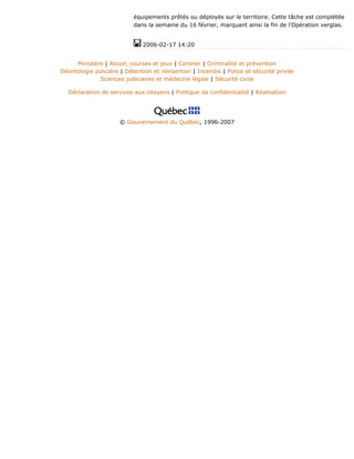équipements prêtés ou déployés sur le territoire. Cette tâche est complétée
dans la semaine du 16 février, marquant ainsi la fin de l'Opération verglas.
2006-02-17 14:20
Ministère | Alcool, courses et jeux | Coroner | Criminalité et prévention
Déontologie policière | Détention et réinsertion | Incendie | Police et sécurité privée
Sciences judiciaires et médecine légale | Sécurité civile
Déclaration de services aux citoyens | Politique de confidentialité | Réalisation
© Gouvernement du Québec, 1996-2007
 