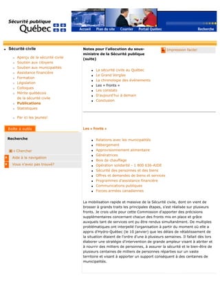 q Sécurité civile
r Aperçu de la sécurité civile
r Soutien aux citoyens
r Soutien aux municipalités
r Assistance financière
r Formation
r Législation
r Colloques
r Mérite québécois
de la sécurité civile
r Publications
r Statistiques
r Par ici les jeunes!
Recherche
Chercher
Aide à la navigation
Vous n'avez pas trouvé?
q Impression facile!Notes pour l'allocution du sous-
ministre de la Sécurité publique
(suite)
q La sécurité civile au Québec
q Le Grand Verglas
q La chronologie des événements
q Les « fronts »
q Les constats
q D'aujourd'hui à demain
q Conclusion
Les « fronts »
q Relations avec les municipalités
q Hébergement
q Approvisionnement alimentaire
q Génératrices
q Bois de chauffage
q Opération solidarité - 1 800 636-AIDE
q Sécurité des personnes et des biens
q Offres et demandes de biens et services
q Programmes d'assistance financière
q Communications publiques
q Forces armées canadiennes
La mobilisation rapide et massive de la Sécurité civile, dont on vient de
brosser à grands traits les principales étapes, s'est réalisée sur plusieurs
fronts. Je crois utile pour cette Commission d'apporter des précisions
supplémentaires concernant chacun des fronts mis en place et grâce
auxquels tant de services ont pu être rendus simultanément. De multiples
problématiques ont interpellé l'organisation à partir du moment où elle a
appris d'Hydro-Québec (le 10 janvier) que les délais de rétablissement de
la situation étaient de l'ordre d'une à plusieurs semaines. Il fallait dès lors
élaborer une stratégie d'intervention de grande ampleur visant à abriter et
à nourrir des milliers de personnes, à assurer la sécurité et le bien-être de
plusieurs centaines de milliers de personnes réparties sur un vaste
territoire et visant à apporter un support conséquent à des centaines de
municipalités.
 